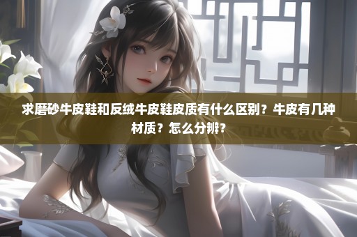 求磨砂牛皮鞋和反绒牛皮鞋皮质有什么区别？牛皮有几种材质？怎么分辨？