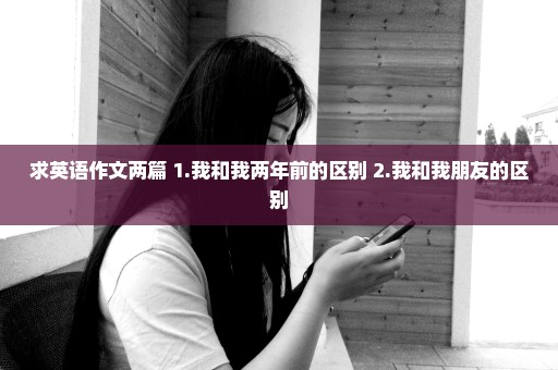 求英语作文两篇 1.我和我两年前的区别 2.我和我朋友的区别