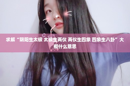 求解“阴阳生太极 太极生两仪 两仪生四象 四象生八卦”大概什么意思