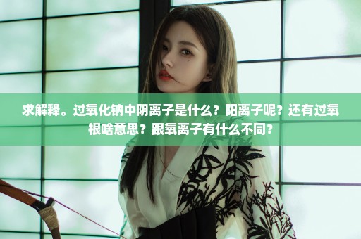 求解释。过氧化钠中阴离子是什么？阳离子呢？还有过氧根啥意思？跟氧离子有什么不同？