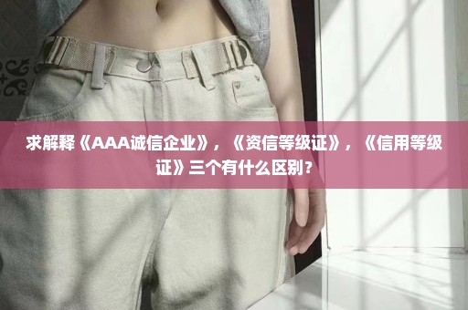 求解释《AAA诚信企业》，《资信等级证》，《信用等级证》三个有什么区别？