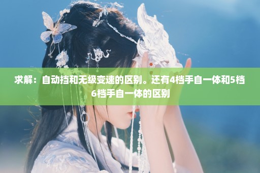 求解：自动挡和无级变速的区别。还有4档手自一体和5档6档手自一体的区别
