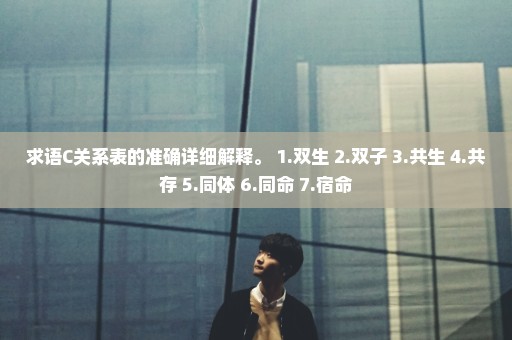求语C关系表的准确详细解释。 1.双生 2.双子 3.共生 4.共存 5.同体 6.同命 7.宿命