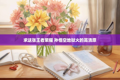 求这张王者荣耀 孙悟空地狱火的高清原