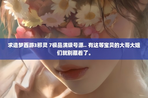 求造梦西游3邪灵+7极品满级号源.. 有这等宝贝的大哥大姐们就别藏着了。