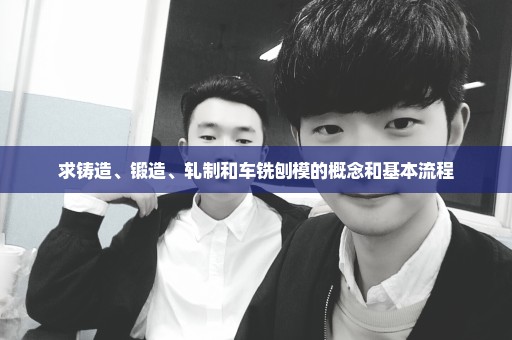 求铸造、锻造、轧制和车铣刨模的概念和基本流程