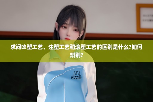 求问吹塑工艺、注塑工艺和滚塑工艺的区别是什么?如何辨别?