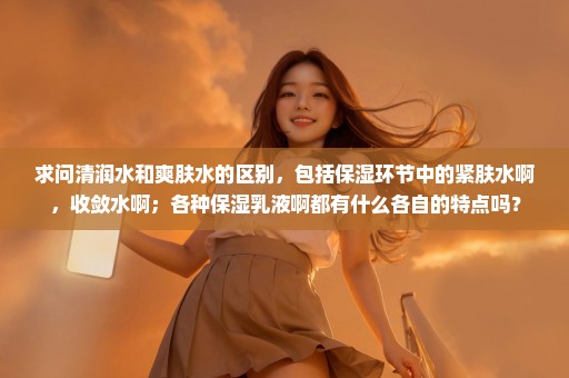 求问清润水和爽肤水的区别，包括保湿环节中的紧肤水啊，收敛水啊；各种保湿乳液啊都有什么各自的特点吗？