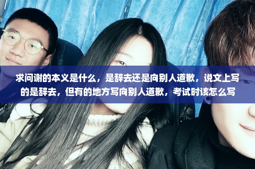 求问谢的本义是什么，是辞去还是向别人道歉，说文上写的是辞去，但有的地方写向别人道歉，考试时该怎么写