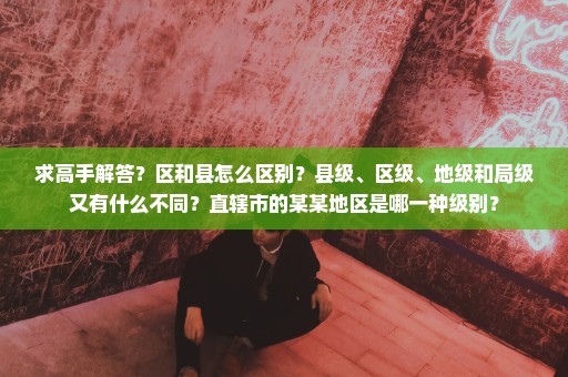 求高手解答？区和县怎么区别？县级、区级、地级和局级又有什么不同？直辖市的某某地区是哪一种级别？