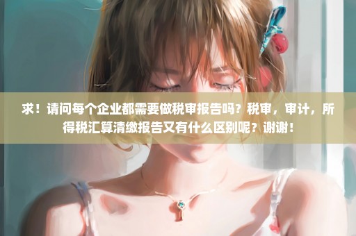 求！请问每个企业都需要做税审报告吗？税审，审计，所得税汇算清缴报告又有什么区别呢？谢谢！