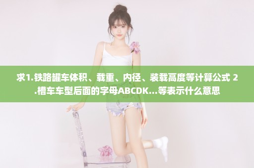 求1.铁路罐车体积、载重、内径、装载高度等计算公式 2.槽车车型后面的字母ABCDK...等表示什么意思