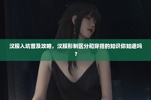 汉服入坑普及攻略，汉服形制区分和穿搭的知识你知道吗？