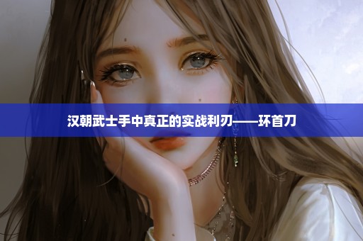 汉朝武士手中真正的实战利刃——环首刀