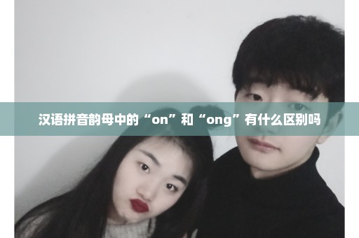 汉语拼音韵母中的“on”和“ong”有什么区别吗