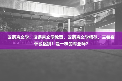 汉语言文学，汉语言文学教育，汉语言文学师范，三者有什么区别？是一样的专业吗？
