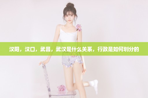汉阳，汉口，武昌，武汉是什么关系，行政是如何划分的