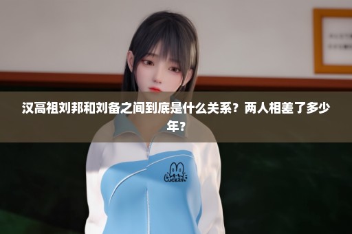 汉高祖刘邦和刘备之间到底是什么关系？两人相差了多少年？