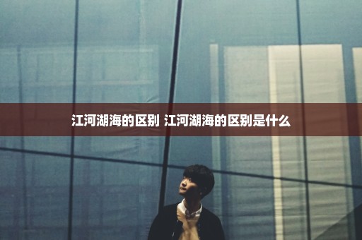 江河湖海的区别 江河湖海的区别是什么