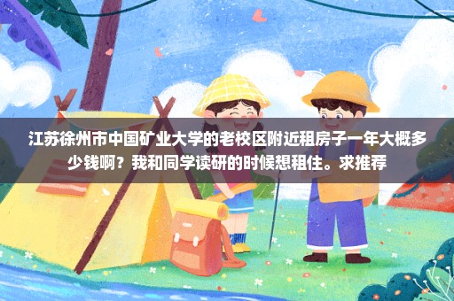 江苏徐州市中国矿业大学的老校区附近租房子一年大概多少钱啊？我和同学读研的时候想租住。求推荐