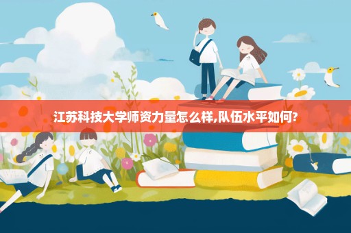 江苏科技大学师资力量怎么样,队伍水平如何?