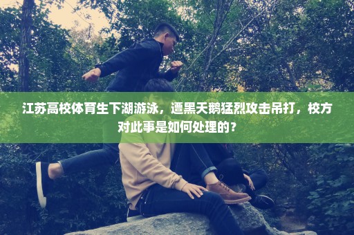 江苏高校体育生下湖游泳，遭黑天鹅猛烈攻击吊打，校方对此事是如何处理的？
