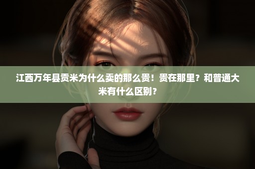 江西万年县贡米为什么卖的那么贵！贵在那里？和普通大米有什么区别？