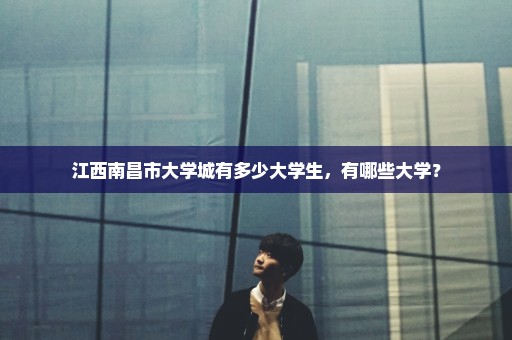 江西南昌市大学城有多少大学生，有哪些大学？