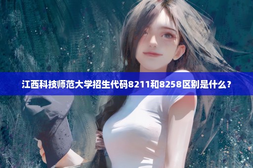 江西科技师范大学招生代码8211和8258区别是什么？