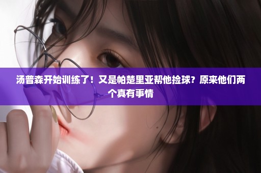 汤普森开始训练了！又是帕楚里亚帮他捡球？原来他们两个真有事情