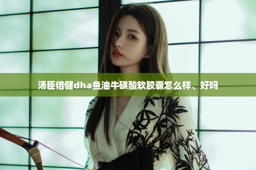 汤臣倍健dha鱼油牛磺酸软胶囊怎么样、好吗
