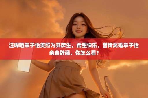 汪峰晒章子怡美照为其庆生，希望快乐，曾传离婚章子怡亲自辟谣，你怎么看？
