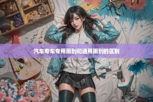 汽车专车专用雨刮和通用雨刮的区别