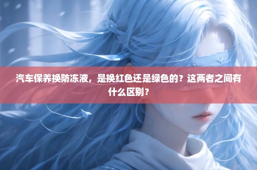 汽车保养换防冻液，是换红色还是绿色的？这两者之间有什么区别？