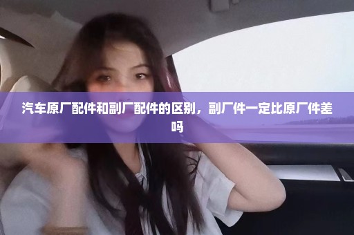 汽车原厂配件和副厂配件的区别，副厂件一定比原厂件差吗