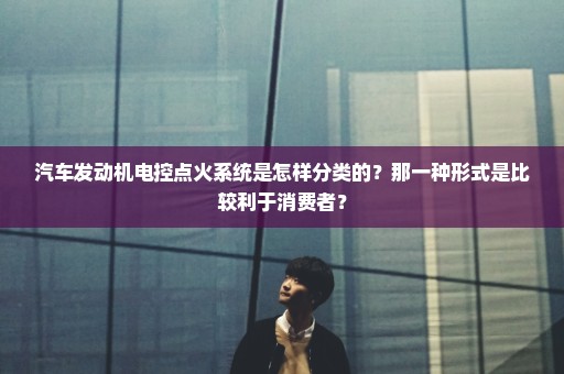 汽车发动机电控点火系统是怎样分类的？那一种形式是比较利于消费者？