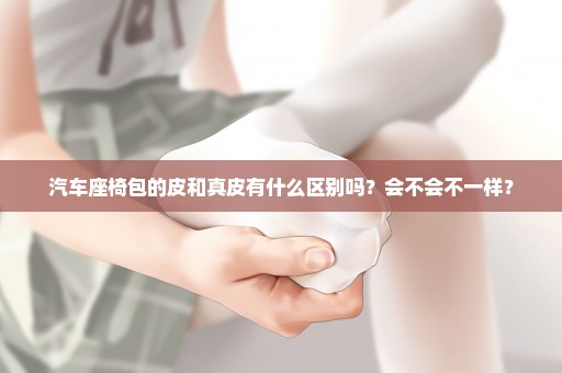 汽车座椅包的皮和真皮有什么区别吗？会不会不一样？