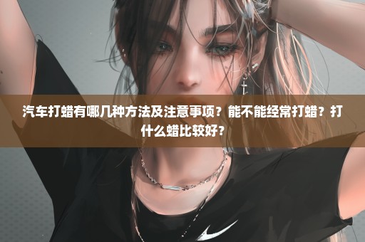 汽车打蜡有哪几种方法及注意事项？能不能经常打蜡？打什么蜡比较好？
