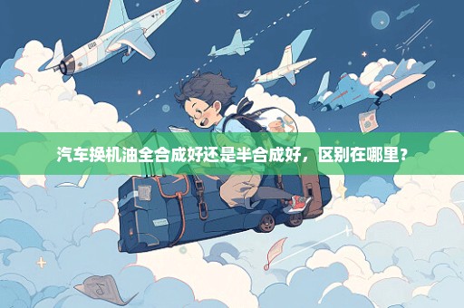 汽车换机油全合成好还是半合成好，区别在哪里？
