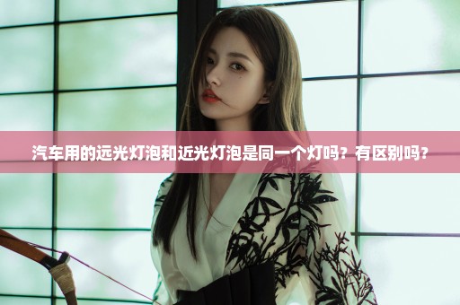 汽车用的远光灯泡和近光灯泡是同一个灯吗？有区别吗？