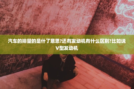 汽车的排量的是什了意思?还有发动机有什么区别?比如说V型发动机