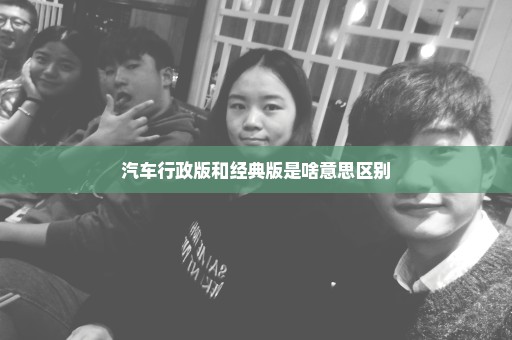 汽车行政版和经典版是啥意思区别