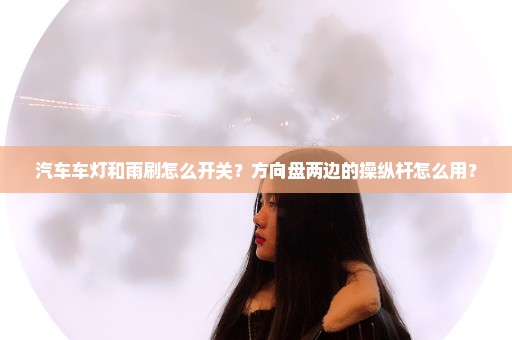 汽车车灯和雨刷怎么开关？方向盘两边的操纵杆怎么用？