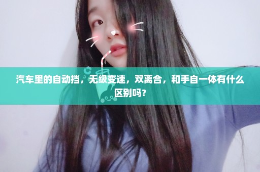 汽车里的自动挡，无级变速，双离合，和手自一体有什么区别吗？