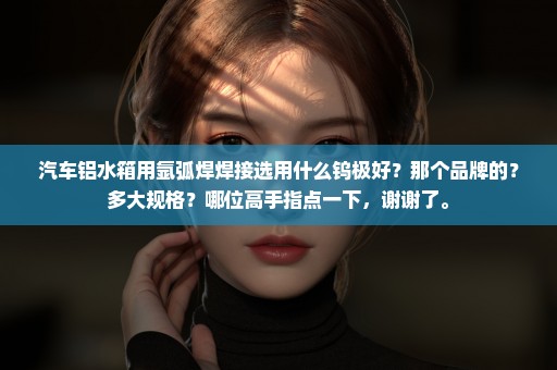 汽车铝水箱用氩弧焊焊接选用什么钨极好？那个品牌的？多大规格？哪位高手指点一下，谢谢了。