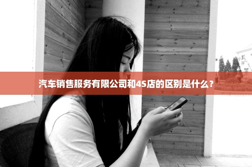 汽车销售服务有限公司和4S店的区别是什么？