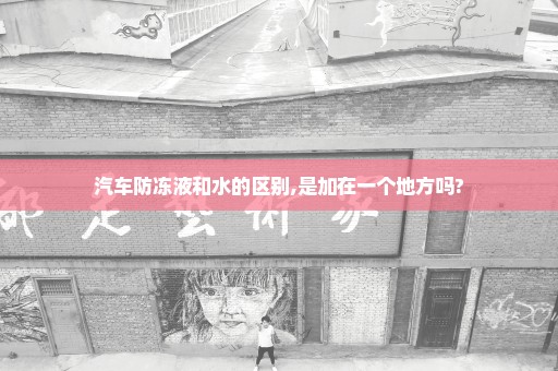 汽车防冻液和水的区别,是加在一个地方吗?
