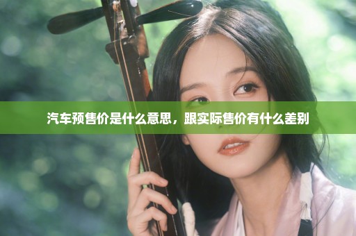 汽车预售价是什么意思，跟实际售价有什么差别