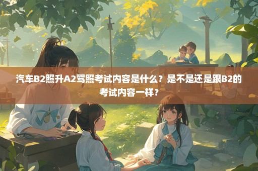 汽车B2照升A2驾照考试内容是什么？是不是还是跟B2的考试内容一样？