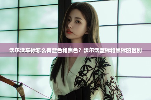 沃尔沃车标怎么有蓝色和黑色？沃尔沃蓝标和黑标的区别
